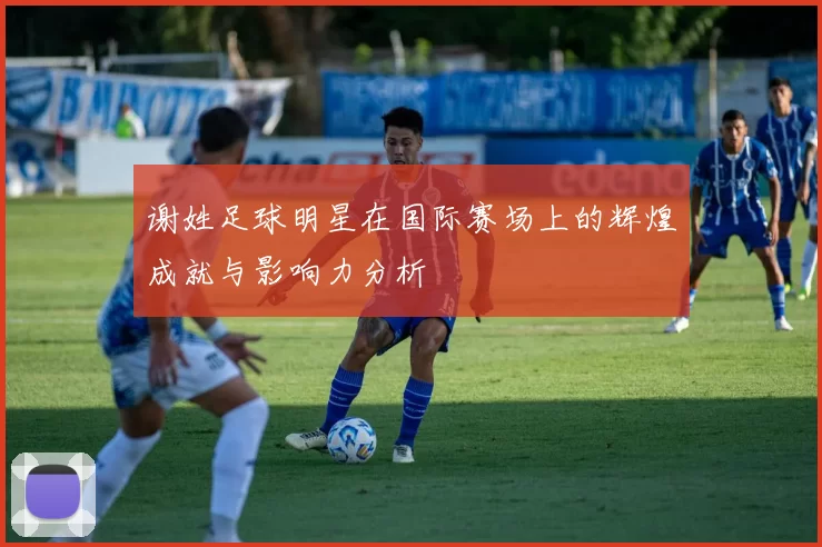 谢姓足球明星在国际赛场上的辉煌成就与影响力分析