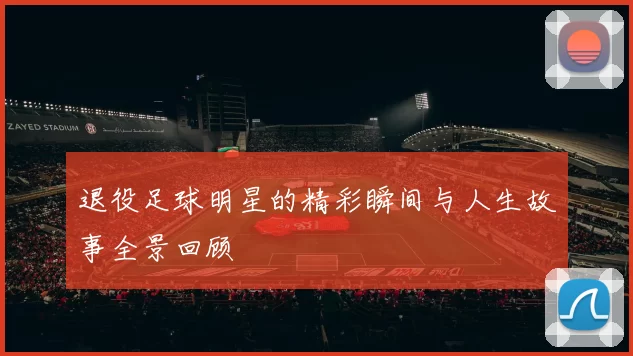 退役足球明星的精彩瞬间与人生故事全景回顾