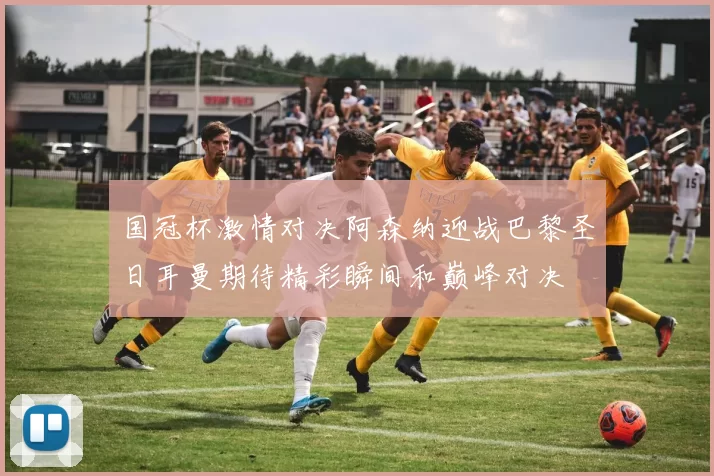 国冠杯激情对决阿森纳迎战巴黎圣日耳曼期待精彩瞬间和巅峰对决