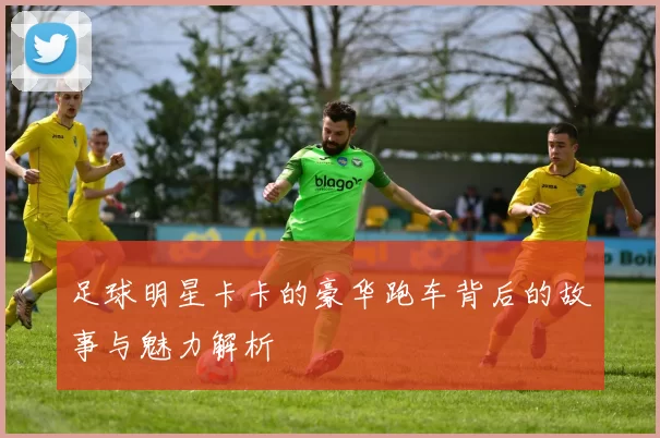 足球明星卡卡的豪华跑车背后的故事与魅力解析
