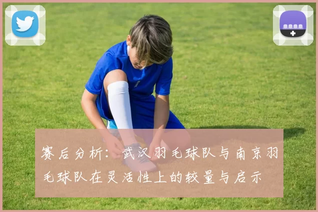 赛后分析：武汉羽毛球队与南京羽毛球队在灵活性上的较量与启示