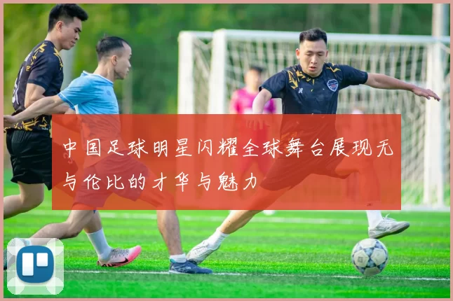 中国足球明星闪耀全球舞台展现无与伦比的才华与魅力