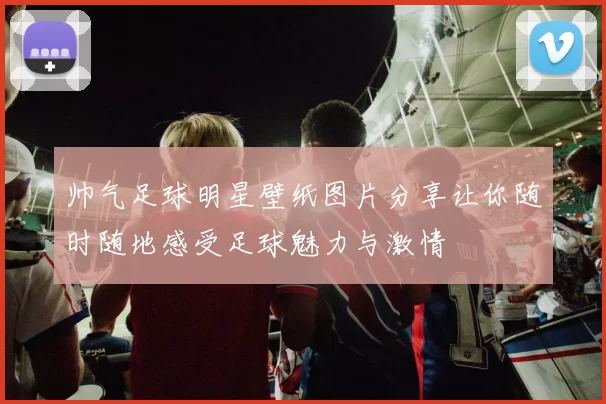 帅气足球明星壁纸图片分享让你随时随地感受足球魅力与激情