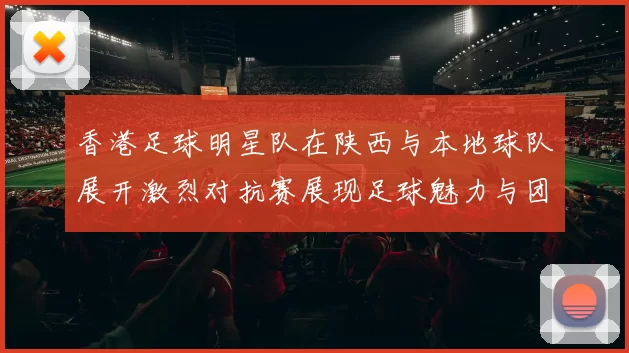 香港足球明星队在陕西与本地球队展开激烈对抗赛展现足球魅力与团结精神