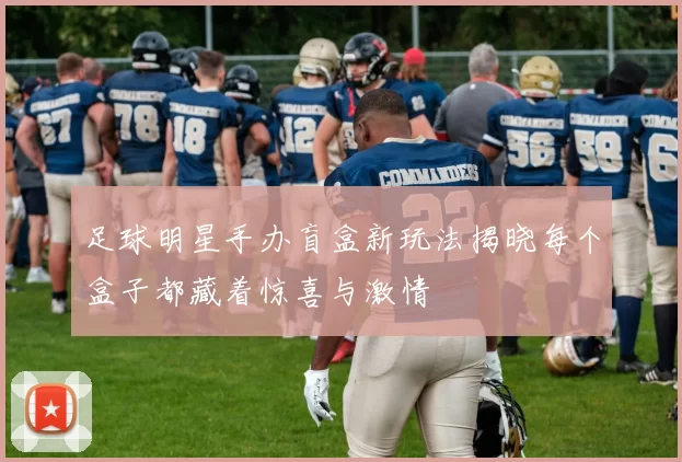 足球明星手办盲盒新玩法揭晓每个盒子都藏着惊喜与激情