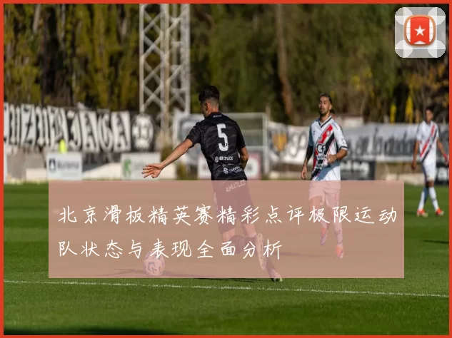 北京滑板精英赛精彩点评极限运动队状态与表现全面分析