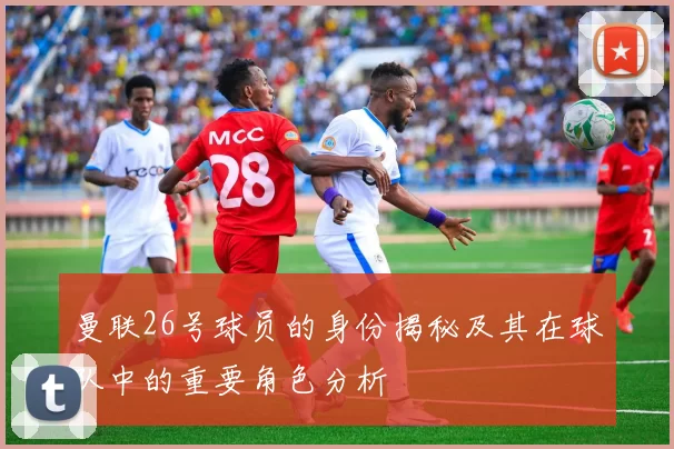 曼联26号球员的身份揭秘及其在球队中的重要角色分析
