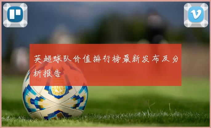英超球队价值排行榜最新发布及分析报告