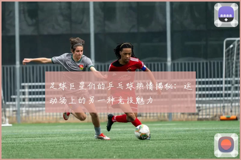 足球巨星们的乒乓球热情揭秘：运动场上的另一种竞技魅力