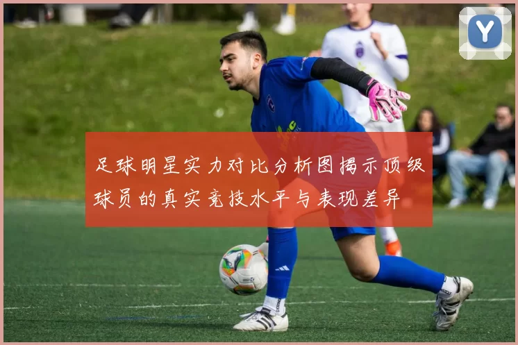 足球明星实力对比分析图揭示顶级球员的真实竞技水平与表现差异