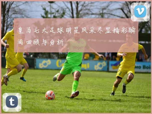 皇马七大足球明星风采尽显精彩瞬间回顾与分析