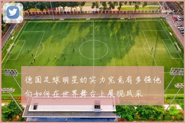 德国足球明星的实力究竟有多强他们如何在世界舞台上展现风采