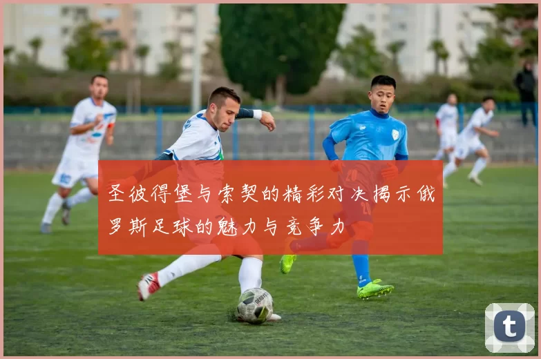 圣彼得堡与索契的精彩对决揭示俄罗斯足球的魅力与竞争力