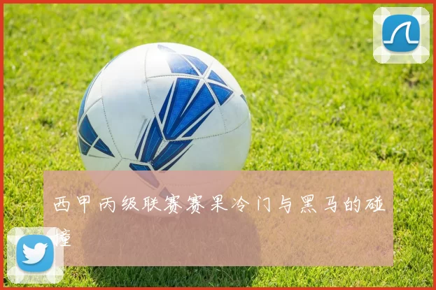 西甲丙级联赛赛果冷门与黑马的碰撞