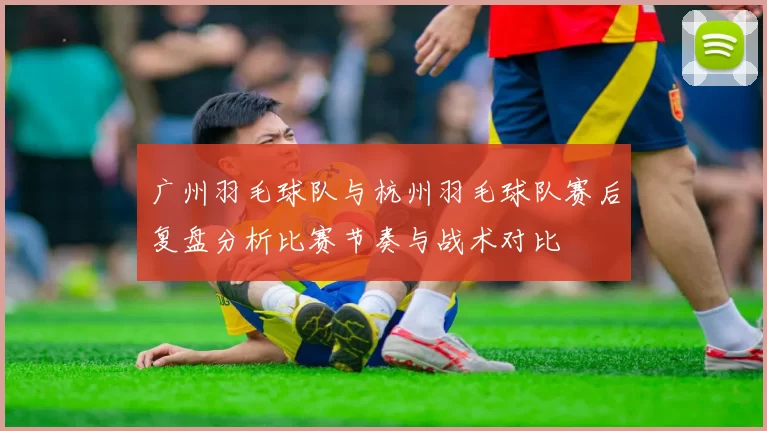 广州羽毛球队与杭州羽毛球队赛后复盘分析比赛节奏与战术对比