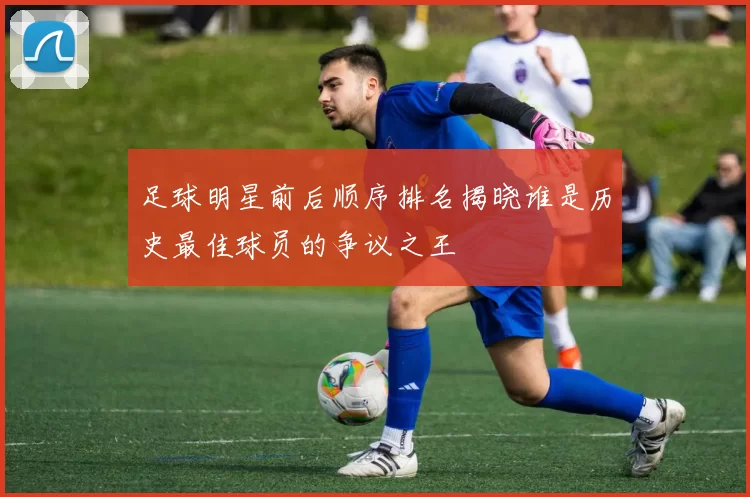 足球明星前后顺序排名揭晓谁是历史最佳球员的争议之王