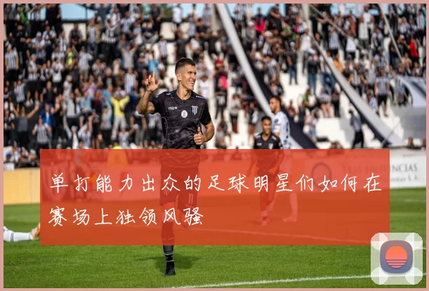 单打能力出众的足球明星们如何在赛场上独领风骚
