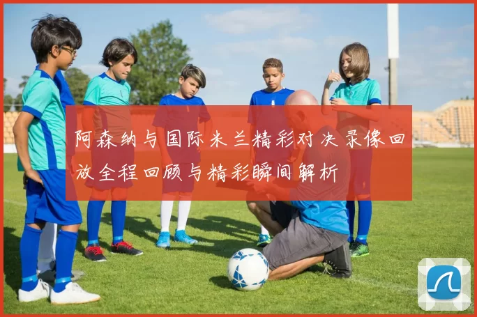 阿森纳与国际米兰精彩对决录像回放全程回顾与精彩瞬间解析