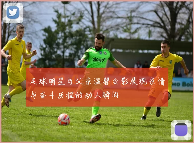 足球明星与父亲温馨合影展现亲情与奋斗历程的动人瞬间