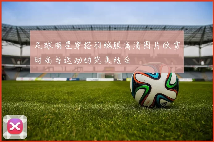 足球明星穿搭羽绒服高清图片欣赏时尚与运动的完美结合