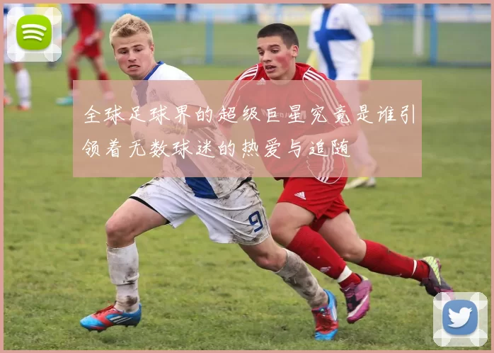 全球足球界的超级巨星究竟是谁引领着无数球迷的热爱与追随