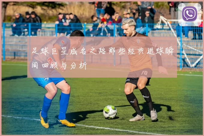 足球巨星成名之路那些经典进球瞬间回顾与分析