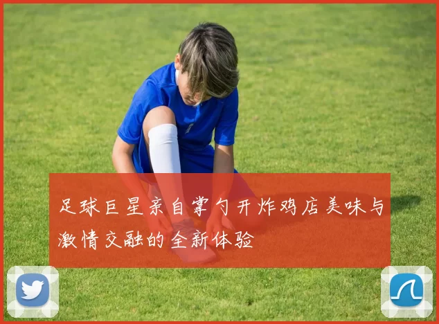 足球巨星亲自掌勺开炸鸡店美味与激情交融的全新体验