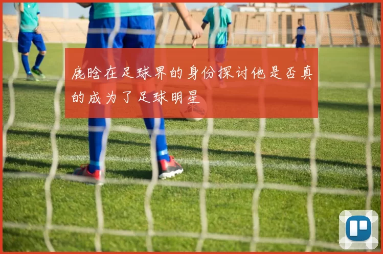 鹿晗在足球界的身份探讨他是否真的成为了足球明星