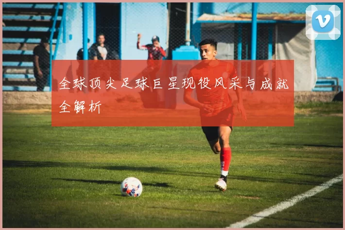全球顶尖足球巨星现役风采与成就全解析