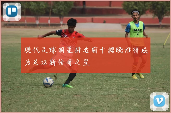 现代足球明星排名前十揭晓谁将成为足坛新传奇之星