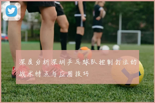 深度分析深圳乒乓球队控制打法的战术特点与应用技巧