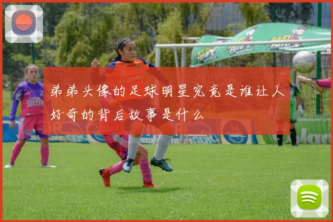 弟弟头像的足球明星究竟是谁让人好奇的背后故事是什么
