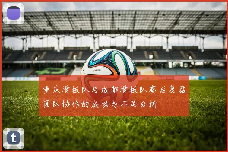 重庆滑板队与成都滑板队赛后复盘团队协作的成功与不足分析