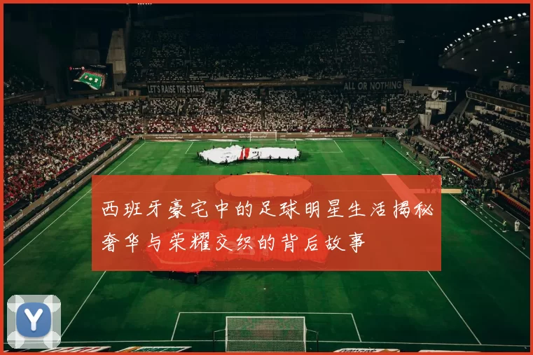 西班牙豪宅中的足球明星生活揭秘奢华与荣耀交织的背后故事