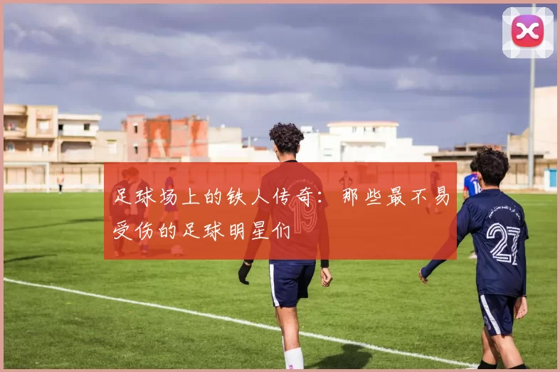 足球场上的铁人传奇：那些最不易受伤的足球明星们