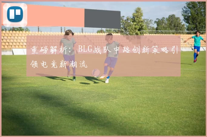 重磅解析：BLG战队中路创新策略引领电竞新潮流