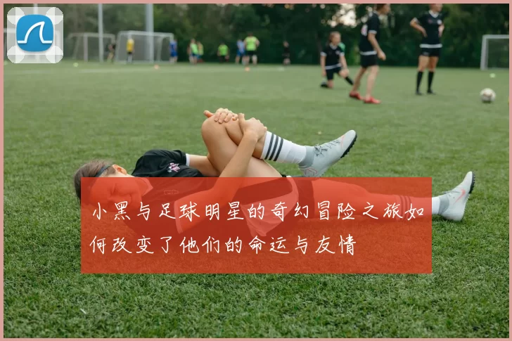 小黑与足球明星的奇幻冒险之旅如何改变了他们的命运与友情