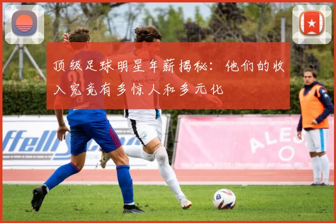 顶级足球明星年薪揭秘：他们的收入究竟有多惊人和多元化