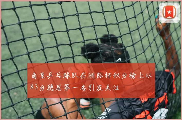 南京乒乓球队在洲际杯积分榜上以83分稳居第一名引发关注