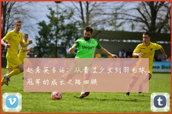赵秀英专访：从青涩少女到羽毛球冠军的成长之路回顾