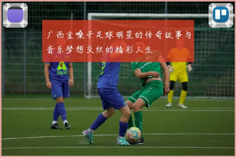 广西金嗓子足球明星的传奇故事与音乐梦想交织的精彩人生