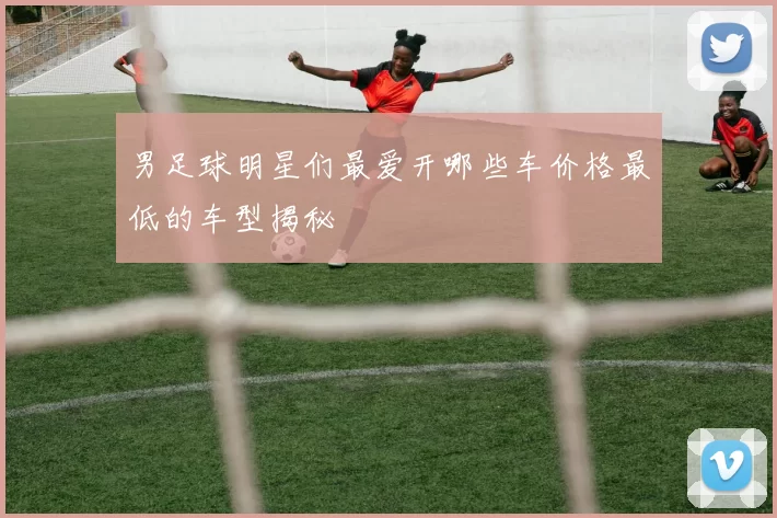 男足球明星们最爱开哪些车价格最低的车型揭秘