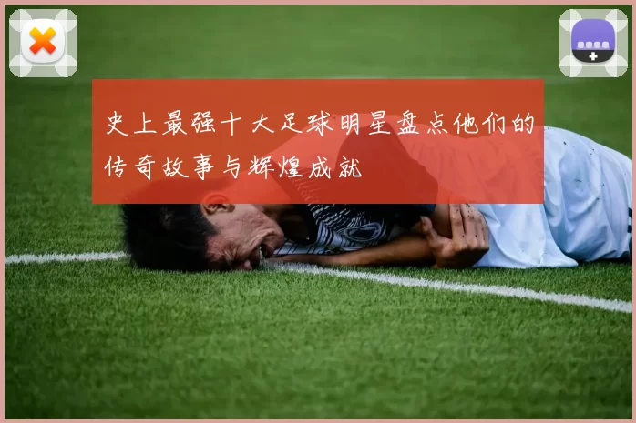 史上最强十大足球明星盘点他们的传奇故事与辉煌成就