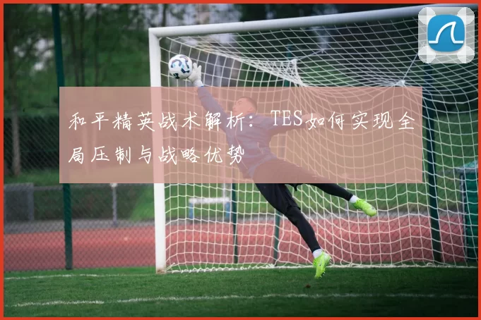 和平精英战术解析：TES如何实现全局压制与战略优势