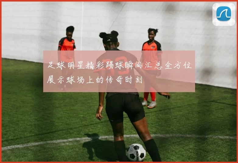 足球明星精彩踢球瞬间汇总全方位展示球场上的传奇时刻