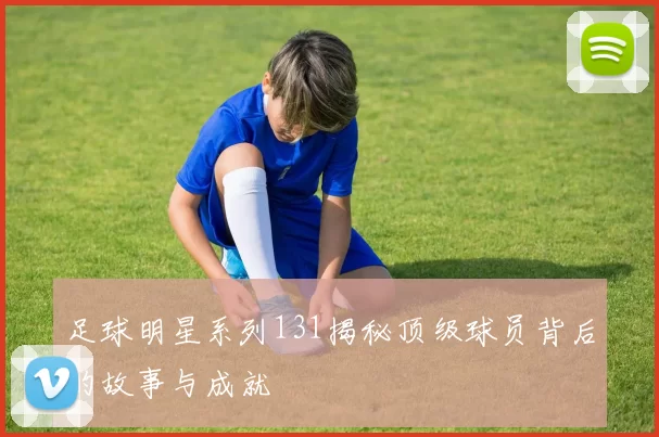 足球明星系列131揭秘顶级球员背后的故事与成就