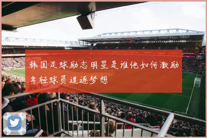 韩国足球励志明星是谁他如何激励年轻球员追逐梦想