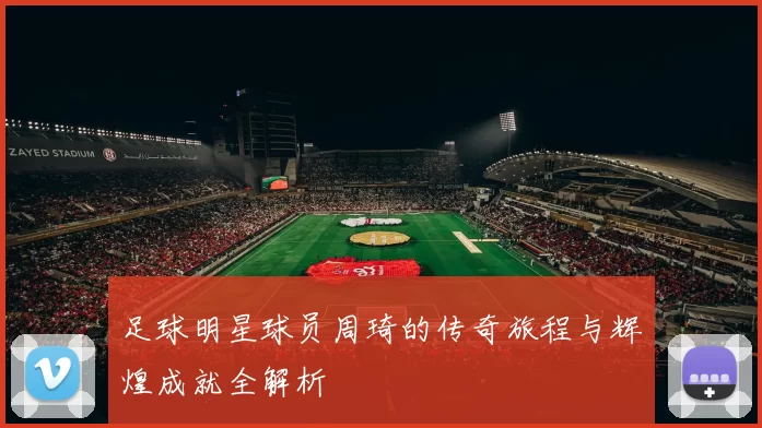 足球明星球员周琦的传奇旅程与辉煌成就全解析