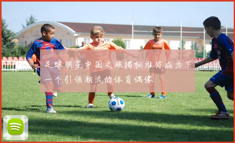 足球明星中国之旅揭秘谁将成为下一个引领潮流的体育偶像