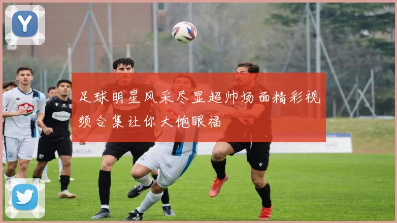 足球明星风采尽显超帅场面精彩视频合集让你大饱眼福